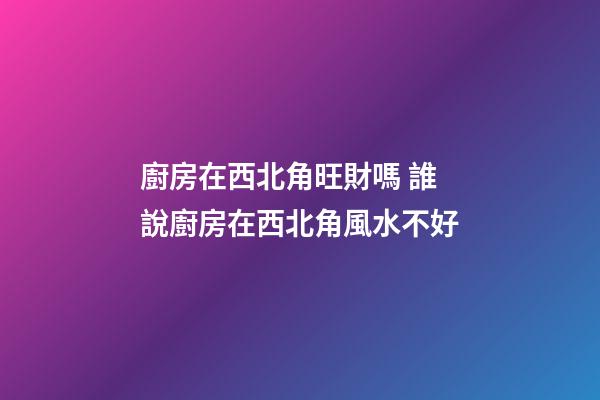廚房在西北角旺財嗎 誰說廚房在西北角風水不好